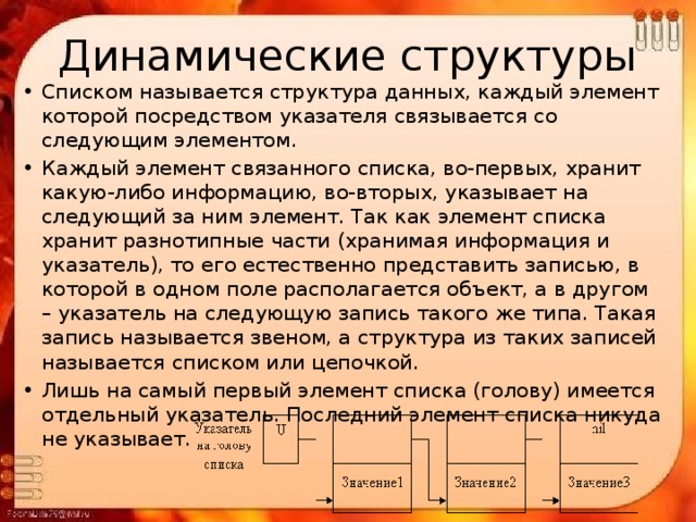 Динамические структуры Списком называется структура данных, каждый элемент которой посредством указателя связывается со следующим элементом. Каждый элемент связанного списка, во-первых, хранит какую-либо информацию, во-вторых, указывает на следующий за ним элемент. Так как элемент списка хранит разнотипные части (хранимая информация и указатель), то его естественно представить записью, в которой в одном поле располагается объект, а в другом – указатель на следующую запись такого же типа. Такая запись называется звеном, а структура из таких записей называется списком или цепочкой. Лишь на самый первый элемент списка (голову) имеется отдельный указатель. Последний элемент списка никуда не указывает. 