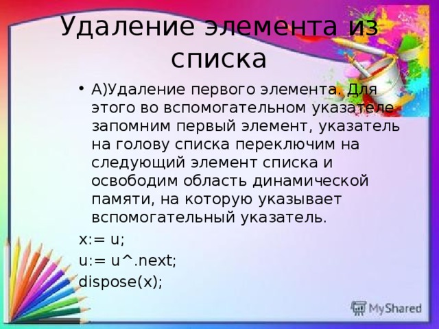 Удаление элемента из списка А)Удаление первого элемента. Для этого во вспомогательном указателе запомним первый элемент, указатель на голову списка переключим на следующий элемент списка и освободим область динамической памяти, на которую указывает вспомогательный указатель. x:= u; u:= u^.next; dispose(x); 