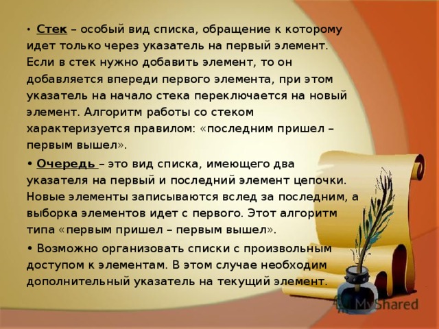 •  Стек – особый вид списка, обращение к которому идет только через указатель на первый элемент. Если в стек нужно добавить элемент, то он добавляется впереди первого элемента, при этом указатель на начало стека переключается на новый элемент. Алгоритм работы со стеком характеризуется правилом: «последним пришел – первым вышел». •  Очередь – это вид списка, имеющего два указателя на первый и последний элемент цепочки. Новые элементы записываются вслед за последним, а выборка элементов идет с первого. Этот алгоритм типа «первым пришел – первым вышел». •  Возможно организовать списки с произвольным доступом к элементам. В этом случае необходим дополнительный указатель на текущий элемент. 
