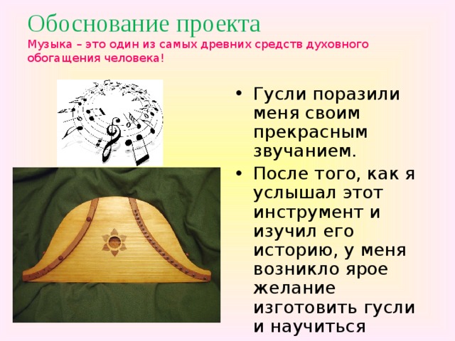 Обоснование проекта  Музыка – это один из самых древних средств духовного обогащения человека!   Гусли поразили меня своим прекрасным звучанием. После того, как я услышал этот инструмент и изучил его историю, у меня возникло ярое желание изготовить гусли и научиться играть на них. 