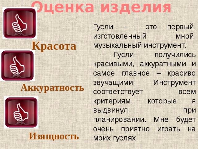Оценка изделия Гусли - это первый, изготовленный мной, музыкальный инструмент.  Гусли получились красивыми, аккуратными и самое главное – красиво звучащими. Инструмент соответствует всем критериям, которые я выдвинул при планировании. Мне будет очень приятно играть на моих гуслях.  Красота Аккуратность Изящность 