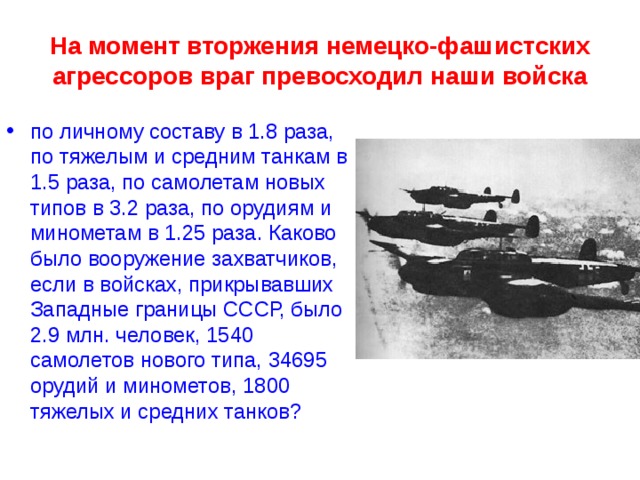 На момент вторжения немецко-фашистских агрессоров враг превосходил наши войска по личному составу в 1.8 раза, по тяжелым и средним танкам в 1.5 раза, по самолетам новых типов в 3.2 раза, по орудиям и минометам в 1.25 раза. Каково было вооружение захватчиков, если в войсках, прикрывавших Западные границы СССР, было 2.9 млн. человек, 1540 самолетов нового типа, 34695 орудий и минометов, 1800 тяжелых и средних танков? 