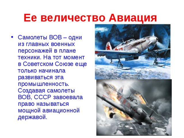 Ее величество Авиация  Самолеты ВОВ – одни из главных военных персонажей в плане техники. На тот момент в Советском Союзе еще только начинала развиваться эта промышленность . Создавая самолеты ВОВ, СССР завоевала право называться мощной авиационной державой.  