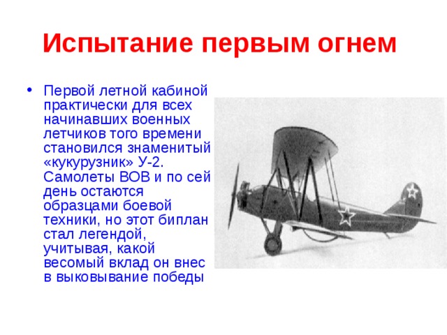 Испытание первым огнем  Первой летной кабиной практически для всех начинавших военных летчиков того времени становился знаменитый «кукурузник» У-2. Самолеты ВОВ и по сей день остаются образцами боевой техники, но этот биплан стал легендой, учитывая, какой весомый вклад он внес в выковывание победы  