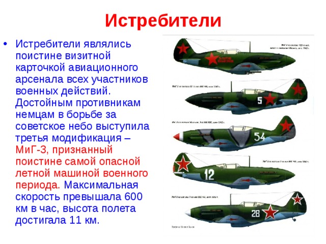 Истребители   Истребители являлись поистине визитной карточкой авиационного арсенала всех участников военных действий. Достойным противникам немцам в борьбе за советское небо выступила третья модификация –  МиГ-3, признанный поистине самой опасной летной машиной военного периода.  Максимальная скорость превышала 600 км в час, высота полета достигала 11 км.  