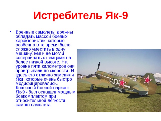 Истребитель Як-9 Военные самолеты должны обладать массой боевых характеристик, которые особенно в то время было сложно уместить в одну машину. МиГи не могли соперничать с немцами на более низкой высоте. На уровне пяти километров они проигрывали по скорости. И здесь его отлично заменили Яки, которые очень быстро модифицировались. Конечный боевой вариант – Як-9 - был оснащен мощным боекомплектом при относительной легкости самого самолета  
