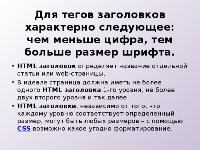 Для тегов заголовков характерно следующее: чем меньше цифра, тем больше размер шрифта.   HTML заголовок  определяет название отдельной статьи или web-страницы. В идеале страница должна иметь не более одного  HTML заголовка  1-го уровня, не более двух второго уровня и так далее. HTML заголовки , независимо от того, что каждому уровню соответствует определенный размер, могут быть любых размеров – с помощью  CSS  возможно какое угодно форматирование. 
