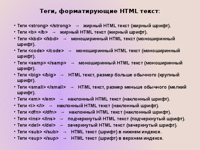 Теги, форматирующие HTML текст : Теги    →   жирный HTML текст (жирный шрифт). Теги    →   жирный HTML текст (жирный шрифт). Теги    →   моноширинный HTML текст (моноширинный шрифт). Теги    →   моноширинный HTML текст (моноширинный шрифт). Теги    →   моноширинный HTML текст (моноширинный шрифт). Теги    →   HTML текст, размер больше обычного (крупный шрифт). Теги    →   HTML текст, размер меньше обычного (мелкий шрифт). Теги    →   наклонный HTML текст (наклонный шрифт). Теги    →   наклонный HTML текст (наклонный шрифт). Теги    →   наклонный HTML текст (наклонный шрифт). Теги    →   подчеркнутый HTML текст (подчеркнутый шрифт). Теги    →   зачеркнутый HTML текст (зачеркнутый шрифт). Теги    →   HTML текст (шрифт) в нижнем индексе. Теги    →   HTML текст (шрифт) в верхнем индексе. 