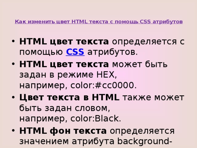 Как изменить цвет HTML текста с помощь CSS атрибутов    HTML цвет текста  определяется с помощью  CSS  атрибутов. HTML цвет текста  может быть задан в режиме HEX, например, color:#cc0000. Цвет текста в HTML  также может быть задан словом, например, color:Black. HTML фон текста  определяется значением атрибута background-color. 