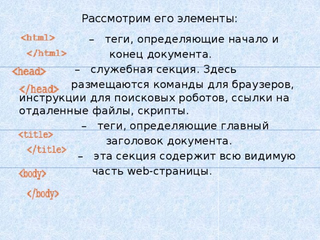 Рассмотрим его элементы:     –   теги, определяющие начало и  конец документа.   –   служебная секция. Здесь  размещаются команды для браузеров, инструкции для поисковых роботов, ссылки на отдаленные файлы, скрипты.   –   теги, определяющие главный  заголовок документа.  –   эта секция содержит всю видимую  часть web-страницы. 