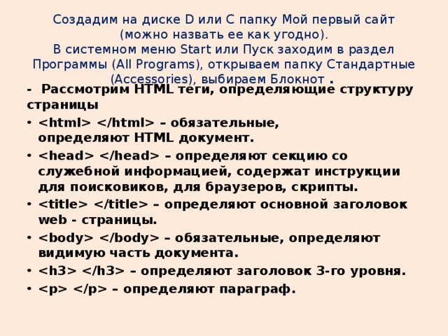 Создадим на диске D или C папку Mой первый сайт (можно назвать ее как угодно).  В системном меню Start или Пуск заходим в раздел Программы (All Programs), открываем папку Стандартные (Аccessories), выбираем Блокнот  . - Рассмотрим HTML теги, определяющие структуру страницы  – обязательные, определяют HTML документ.  – определяют секцию со служебной информацией, содержат инструкции для поисковиков, для браузеров, скрипты.  – определяют основной заголовок web - страницы.  – обязательные, определяют видимую часть документа.  – определяют заголовок 3-го уровня.  – определяют параграф. 