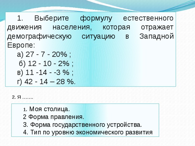 1. Выберите формулу естественного движения населения, которая отражает демографическую ситуацию в Западной Европе: а) 27 - 7 - 20% ;  б) 12 - 10 - 2% ; в) 11 -14 - -3 % ; г) 42 - 14 – 28 %. 2. Я ……. 1 . Моя столица. 2 Форма правления. 3. Форма государственного устройства. 4. Тип по уровню экономического развития 