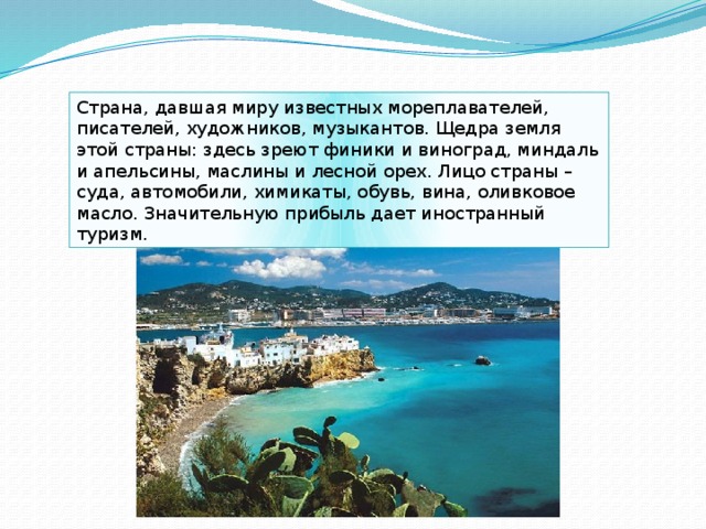 Страна, давшая миру известных мореплавателей, писателей, художников, музыкантов. Щедра земля этой страны: здесь зреют финики и виноград, миндаль и апельсины, маслины и лесной орех. Лицо страны – суда, автомобили, химикаты, обувь, вина, оливковое масло. Значительную прибыль дает иностранный туризм. 