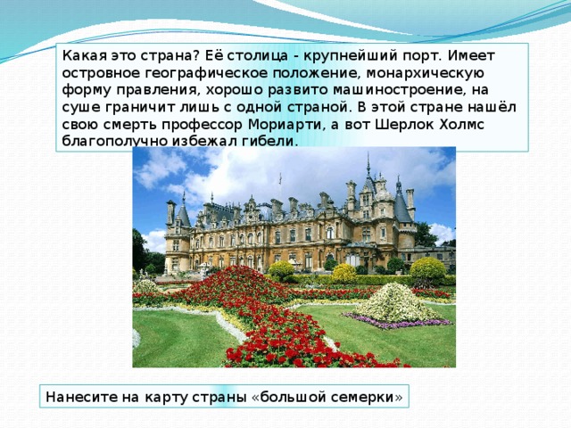 Какая это страна? Её столица - крупнейший порт. Имеет островное географическое положение, монархическую форму правления, хорошо развито машиностроение, на суше граничит лишь с одной страной. В этой стране нашёл свою смерть профессор Мориарти, а вот Шерлок Холмс благополучно избежал гибели. Нанесите на карту страны «большой семерки» 