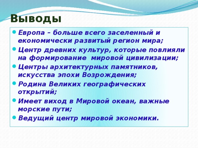 Выводы Европа – больше всего заселенный и економически развитый регион мира; Центр древних культур, которые повлияли на формирование мировой цивилизации; Центры архитектурных памятников, искусства эпохи Возрождения; Родина Великих географических открытий; Имеет виход в Мировой океан, важные морские пути; Ведущий центр мировой экономики. 