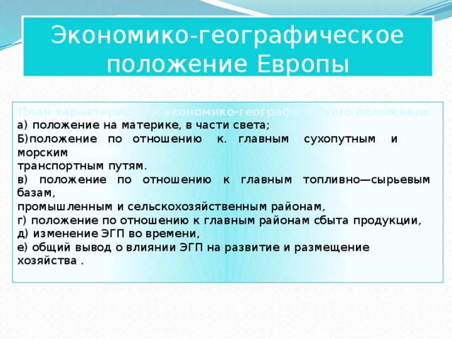 Экономико-географическое положение Европы План характеристики экономико-географического положения. а) положение на материке, в части света; Б)положение по отношению к. главным сухопутным и морским  транспортным путям. в) положение по отношению к главным топливно—сырьевым базам,  промышленным и сельскохозяйственным районам, г) положение по отношению к главным районам сбыта продукции, д) изменение ЭГП во времени, е) общий вывод о влиянии ЭГП на развитие и размещение хозяйства . 