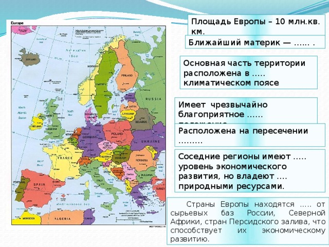 Площадь Европы – 10 млн.кв. км. Ближайший материк — …... . Основная часть территории расположена в ….. климатическом поясе Имеет чрезвычайно благоприятное …… положение Расположена на пересечении ……… Соседние регионы имеют ….. уровень экономического развития, но владеют …. природными ресурсами. Страны Европы находятся ….. от сырьевых баз России, Северной Африки, стран Персидского залива, что способствует их экономическому развитию. 