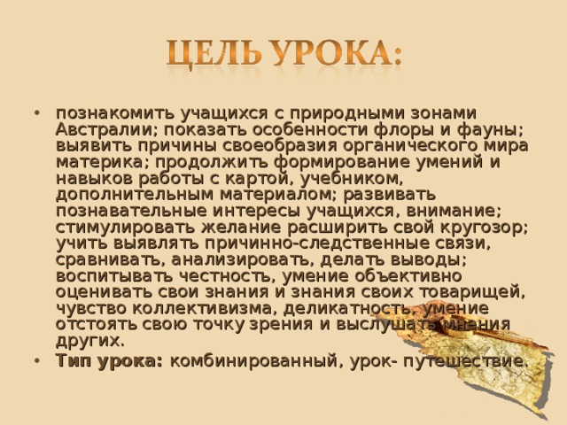 познакомить учащихся с природными зонами Австралии; показать особенности флоры и фауны; выявить причины своеобразия органического мира материка ; продолжить формирование умений и навыков работы с картой, учебником, дополнительным материалом; развивать познавательные интересы учащихся, внимание; стимулировать желание расширить свой кругозор; учить выявлять причинно-следственные связи, сравнивать, анализировать, делать выводы ; воспитывать честность, умение объективно оценивать свои знания и знания своих товарищей, чувство коллективизма, деликатность, умение отстоять свою точку зрения и выслушать мнения других. Тип урока: комбинированный, урок- путешествие.  