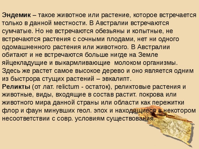 Эндемик – такое животное или растение, которое встречается только в данной местности. В Австралии встречаются сумчатые. Но не встречаются обезьяны и копытные, не встречаются растения с сочными плодами, нет ни одного одомашненного растения или животного. В Австралии обитают и не встречаются больше нигде на Земле яйцекладущие и выкармливающие молоком организмы. Здесь же растет самое высокое дерево и оно является одним из быстрора стущих растений – эвкалипт . Реликты  (от лат. relictum - остаток), реликтовые растения и животные, виды, входящие в состав растит. покрова или животного мира данной страны или области как пережитки флор и фаун минувших геол. эпох и находящиеся в некотором несоответствии с совр. условиям существования.  