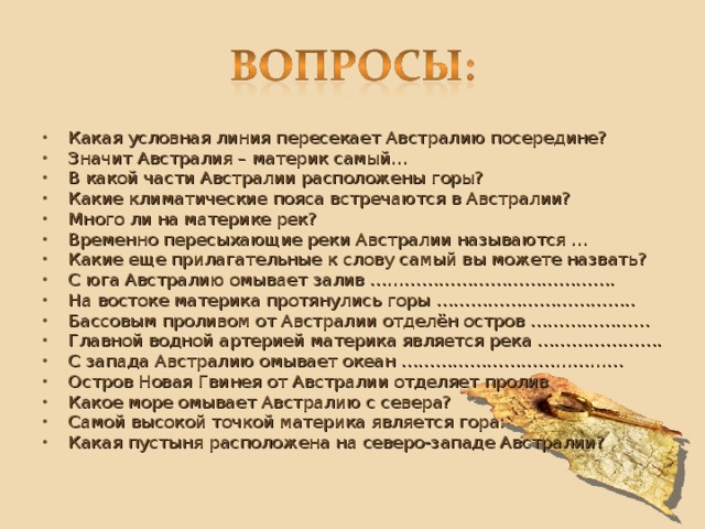 Какая условная линия пересекает Австралию посередине? Значит Австралия – материк самый… В какой части Австралии расположены горы? Какие климатические пояса встречаются в Австралии? Много ли на материке рек? Временно пересыхающие реки Австралии называются … Какие еще прилагательные к слову самый вы можете назвать? С юга Австралию омывает залив ……………………………………. На востоке материка протянулись горы …………………………….. Бассовым проливом от Австралии отделён остров ………………… Главной водной артерией материка является река …………………. С запада Австралию омывает океан ………………………………… Остров Новая Гвинея от Австралии отделяет пролив Какое море омывает Австралию с севера? Самой высокой точкой материка является гора: Какая пустыня расположена на северо-западе Австралии?  