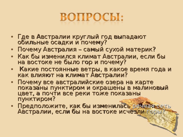 Где в Австралии круглый год выпадают обильные осадки и почему? Почему Австралия – самый сухой материк? Как бы изменился климат Австралии, если бы на востоке не было гор и почему?   Какие постоянные ветры, в какое время года и как влияют на климат Австралии? Почему все австралийские озера на карте показаны пунктиром и окрашены в малиновый цвет, а почти все реки тоже показаны пунктиром? Предположите, как бы изменилась речная сеть Австралии, если бы на востоке исчезли горы? 