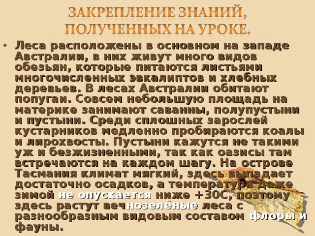 Леса расположены в основном на западе Австралии, в них живут много видов обезьян, которые питаются листьями многочисленных эвкалиптов и хлебных деревьев. В лесах Австралии обитают попугаи. Совсем небольшую площадь на материке занимают саванны, полупустыни и пустыни. Среди сплошных зарослей кустарников медленно пробираются коалы и лирохвосты. Пустыни кажутся не такими уж и безжизненными, так как оазисы там встречаются на каждом шагу. На острове Тасмания климат мягкий, здесь выпадает достаточно осадков, а температура даже зимой не опускается ниже + 3 0C, поэтому здесь растут веч нозелёные леса с разнообразным видовым составом флоры и фауны. 