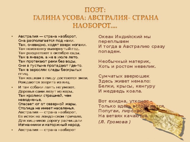 Австралия — страна наоборот,  Она располагается под нами.   Там, очевидно, ходят вверх ногами.  Там наизнанку вывернутый год.  Там расцветают в октябре сады,  Там в январе, а не в июле лето.  Там протекают реки без воды,   Они в пустыне пропадают где-то.  Там в зарослях следы бескрылых птиц,   Там кошкам в пищу достаются змеи,  Рождаются зверята из яиц, И там собаки лаять не умеют.  Деревья сами лезут из коры,  Там кролики страшней, чем наводненье,  Спасает юг от северной жары,  Столица не имеет населенья.  Австралия — страна наоборот,  Ее исток на лондонском причале,  Для хищников дорогу расчищали  Изгнанники и каторжный народ. Австралия — страна наоборот Океан Индийский мы переплывем  И тогда в Австралию сразу попадем.   Необычный материк,  Хоть и ростом невелик.   Сумчатых зверюшек  Здесь живет немало:  Белки, крысы, кенгуру  И медведь коала.   Вот ехидна, утконос –   Только здесь встречаются,  Попугаи, лирохвост  На ветвях качаются. (Л. Громова )  