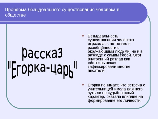 Проблема безыдеального существования человека в обществе Безыдеальность существования человека отразилась не только в разобщённости с окружающими людьми, но и в разладе с самим собой. Этот внутренний разлад как «болезнь века» зафиксировали многие писатели.   Егорка понимает, что встреча с учительницей имела для него чуть ли не судьбоносный характер, оказала влияние на формирование его личности. 