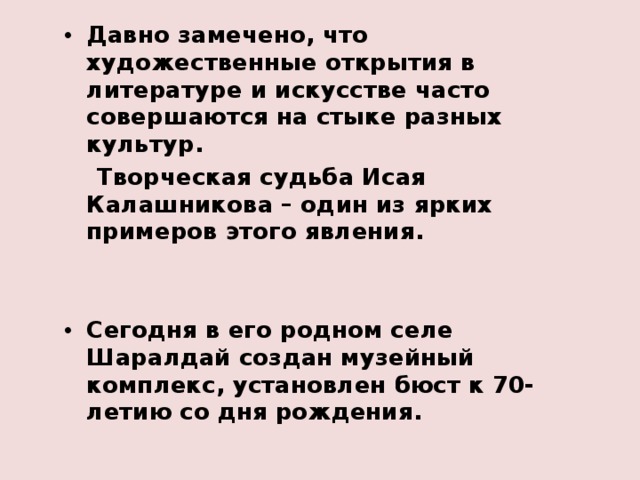 Давно замечено, что художественные открытия в литературе и искусстве часто совершаются на стыке разных культур.  Творческая судьба Исая Калашникова – один из ярких примеров этого явления.   Сегодня в его родном селе Шаралдай создан музейный комплекс, установлен бюст к 70-летию со дня рождения. 