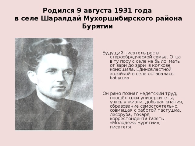 Родился 9 августа 1931 года  в селе Шаралдай Мухоршибирского района Бурятии Будущий писатель рос в старообрядческой семье. Отца в ту пору с селе не было, мать от зари до зари в колхозе, конюшила. Единовластной хозяйкой в селе оставалась бабушка. Он рано познал недетский труд; прошёл свои университеты, учась у жизни, добывая знания, образование самостоятельно, совмещая с работой пастушка, лесоруба, токаря, корреспондента газеты «Молодёжь Бурятии», писателя. 