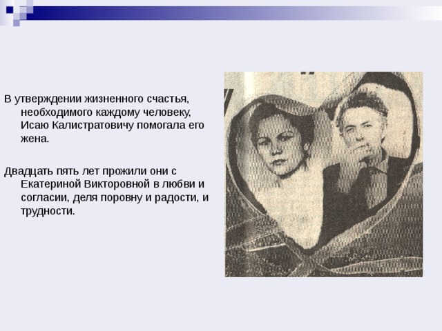В утверждении жизненного счастья, необходимого каждому человеку, Исаю Калистратовичу помогала его жена. Двадцать пять лет прожили они с Екатериной Викторовной в любви и согласии, деля поровну и радости, и трудности. 