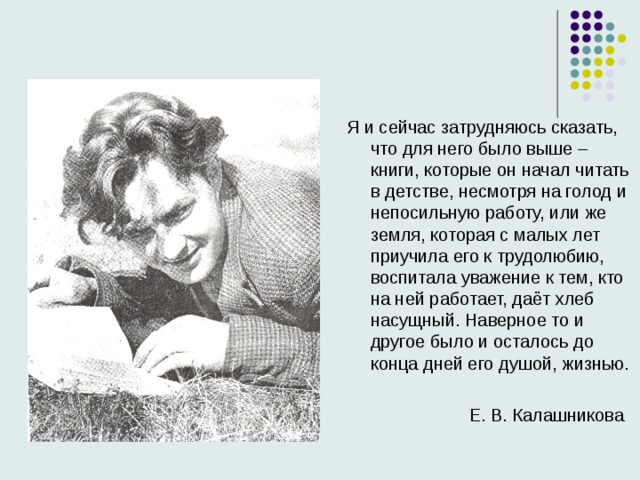 Я и сейчас затрудняюсь сказать, что для него было выше – книги, которые он начал читать в детстве, несмотря на голод и непосильную работу, или же земля, которая с малых лет приучила его к трудолюбию, воспитала уважение к тем, кто на ней работает, даёт хлеб насущный. Наверное то и другое было и осталось до конца дней его душой, жизнью.  Е. В. Калашникова 