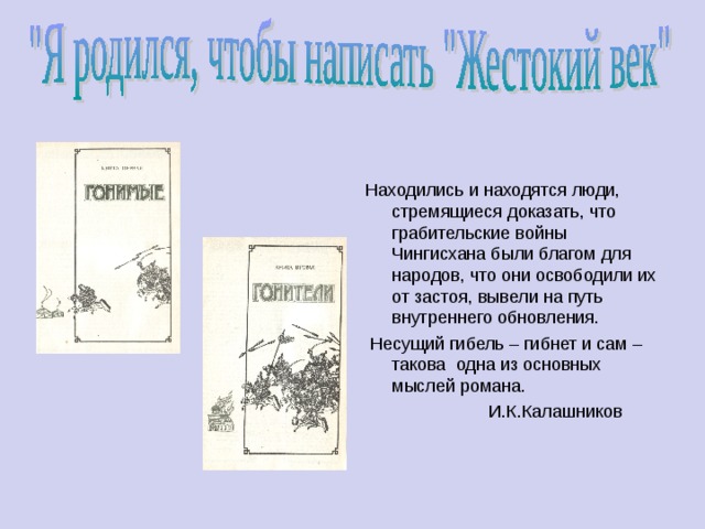 Находились и находятся люди, стремящиеся доказать, что грабительские войны Чингисхана были благом для народов, что они освободили их от застоя, вывели на путь внутреннего обновления.  Несущий гибель – гибнет и сам – такова одна из основных мыслей романа.  И.К.Калашников 