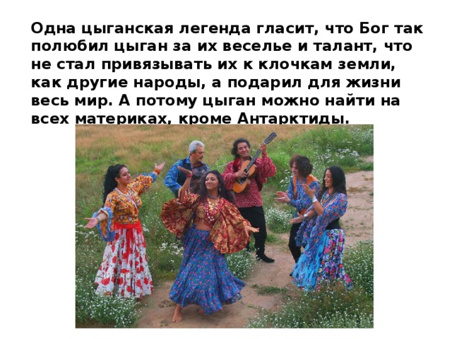 Одна цыганская легенда гласит, что Бог так полюбил цыган за их веселье и талант, что не стал привязывать их к клочкам земли, как другие народы, а подарил для жизни весь мир. А потому цыган можно найти на всех материках, кроме Антарктиды. 