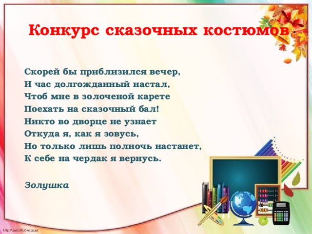  Конкурс сказочных костюмов  Скорей бы приблизился вечер,   И час долгожданный настал,   Чтоб мне в золоченой карете   Поехать на сказочный бал!   Никто во дворце не узнает   Откуда я, как я зовусь,   Но только лишь полночь настанет,   К себе на чердак я вернусь.       Золушка   