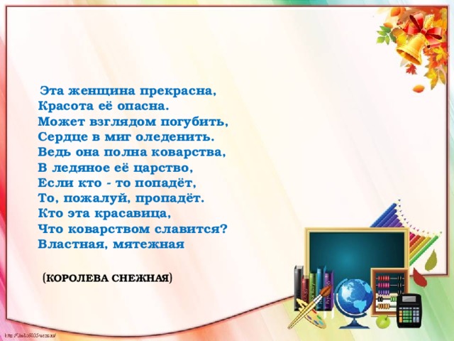 Эта женщина прекрасна,  Красота её опасна.  Может взглядом погубить,  Сердце в миг оледенить.  Ведь она полна коварства,  В ледяное её царство,  Если кто - то попадёт,  То, пожалуй, пропадёт.  Кто эта красавица,  Что коварством славится?  Властная, мятежная   ( КОРОЛЕВА СНЕЖНАЯ )   
