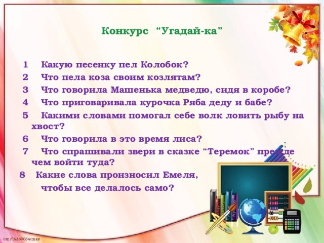  Конкурс “Угадай-ка”    1 Какую песенку пел Колобок?  2 Что пела коза своим козлятам?  3 Что говорила Машенька медведю, сидя в коробе?   4 Что приговаривала курочка Ряба деду и бабе?  5 Какими словами помогал себе волк ловить рыбу на хвост?  6 Что говорила в это время лиса?  7 Что спрашивали звери в сказке “Теремок” прежде чем войти туда? Какие слова произносил Емеля,  чтобы все делалось само? 