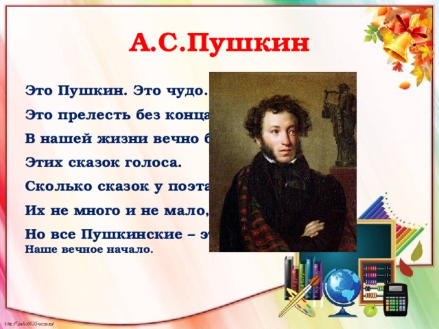 А.С.Пушкин Это Пушкин. Это чудо. Это прелесть без конца. В нашей жизни вечно будут Этих сказок голоса. Сколько сказок у поэта? Их не много и не мало, Но все Пушкинские – это  Наше вечное начало. 