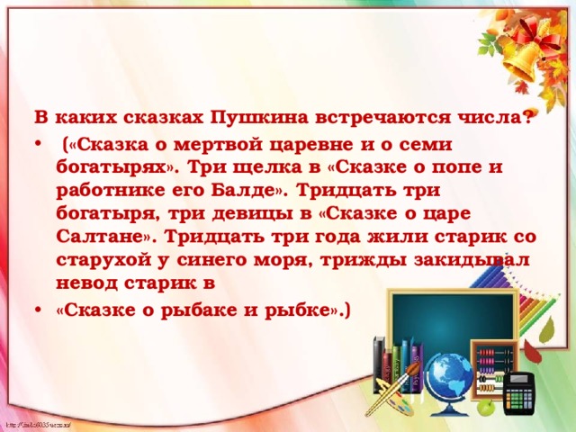 В каких сказках Пушкина встречаются числа?  («Сказка о мертвой царевне и о семи богатырях». Три щелка в «Сказке о попе и работнике его Балде». Тридцать три богатыря, три девицы в «Сказке о царе Салтане». Тридцать три года жили старик со старухой у синего моря, трижды закидывал невод старик в «Сказке о рыбаке и рыбке».) 
