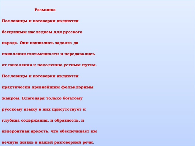 Разминка  Пословицы и поговорки являются  бесценным наследием для русского  народа. Они появились задолго до  появления письменности и передавались  от поколения к поколению устным путем.  Пословицы и поговорки являются  практически древнейшим фольклорным  жанром. Благодаря только богатому  русскому языку в них присутствует и  глубина содержания, и образность, и  невероятная яркость, что обеспечивает им  вечную жизнь в нашей разговорной речи . 