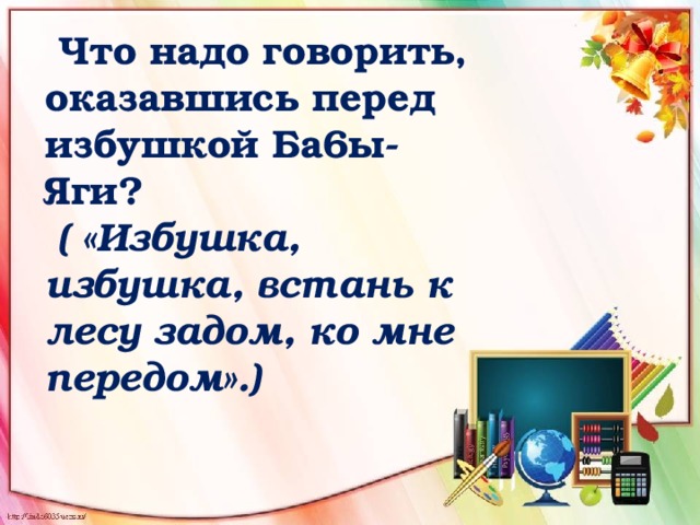  Что надо говорить, оказавшись перед избушкой Ба6ы-Яги?   ( «Избушка, избушка, встань к лесу задом, ко мне передом».)    