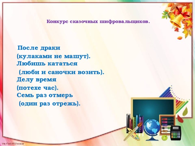    Конкурс сказочных шифровальщиков.      После драки      (кулаками не машут).   Любишь кататься      (люби и саночки возить).   Делу время     (потехе час).   Семь раз отмерь     (один раз отрежь).      