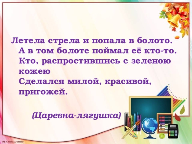 Летела стрела и попала в болото.  А в том болоте поймал её кто-то.  Кто, распростившись с зеленою кожею   Сделался милой, красивой, пригожей.    (Царевна-лягушка)  