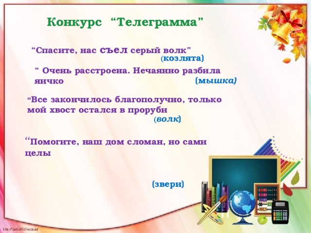 Конкурс “Телеграмма”   “ Спасите, нас съел серый волк”  ( козлята) (м ышка) “ Очень расстроена. Нечаянно разбила яичко “ Все закончилось благополучно, только мой хвост остался в проруби ( волк ) “ Помогите, наш дом сломан, но сами целы    (звери)  