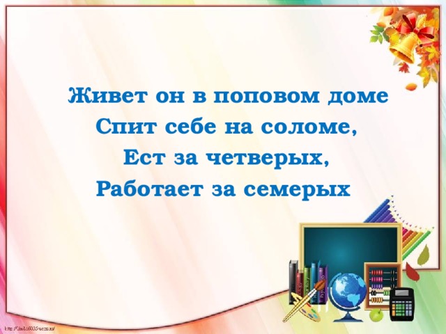  Живет он в поповом доме  Спит себе на соломе,  Ест за четверых, Работает за семерых 