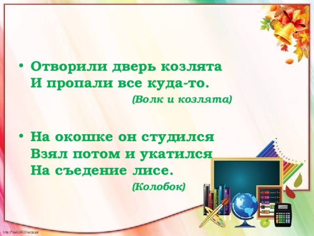 Отворили дверь козлята   И пропали все куда-то.   (Волк и козлята)  На окошке он студился   Взял потом и укатился  На съедение лисе.   (Колобок) 
