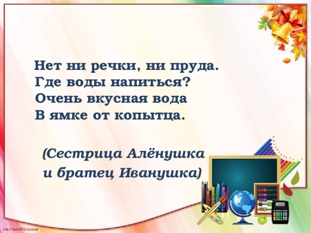  Нет ни речки, ни пруда.  Где воды напиться?  Очень вкусная вода   В ямке от копытца.    (Сестрица Алёнушка  и братец Иванушка) 