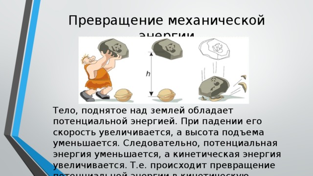 Превращение механической энергии Тело, поднятое над землей обладает потенциальной энергией. При падении его скорость увеличивается, а высота подъема уменьшается. Следовательно, потенциальная энергия уменьшается, а кинетическая энергия увеличивается. Т.е. происходит превращение потенциальной энергии в кинетическую. 