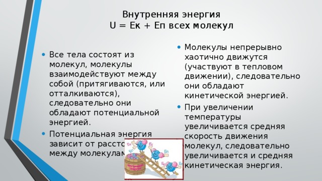 Внутренняя энергия  U = Eк + Еп всех молекул   Все тела состоят из молекул, молекулы взаимодействуют между собой (притягиваются, или отталкиваются), следовательно они обладают потенциальной энергией. Потенциальная энергия зависит от расстояния между молекулами Молекулы непрерывно хаотично движутся (участвуют в тепловом движении), следовательно они обладают кинетической энергией. При увеличении температуры увеличивается средняя скорость движения молекул, следовательно увеличивается и средняя кинетическая энергия. 