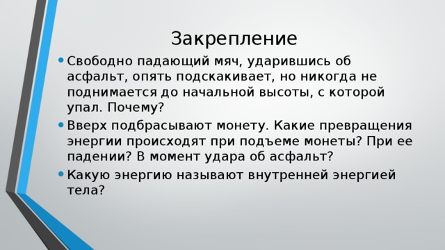 Закрепление Свободно падающий мяч, ударившись об асфальт, опять подскакивает, но никогда не поднимается до начальной высоты, с которой упал. Почему? Вверх подбрасывают монету. Какие превращения энергии происходят при подъеме монеты? При ее падении? В момент удара об асфальт? Какую энергию называют внутренней энергией тела? 